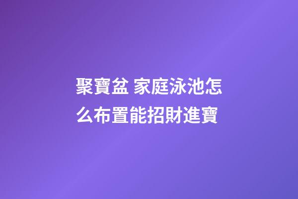 聚寶盆 家庭泳池怎么布置能招財進寶